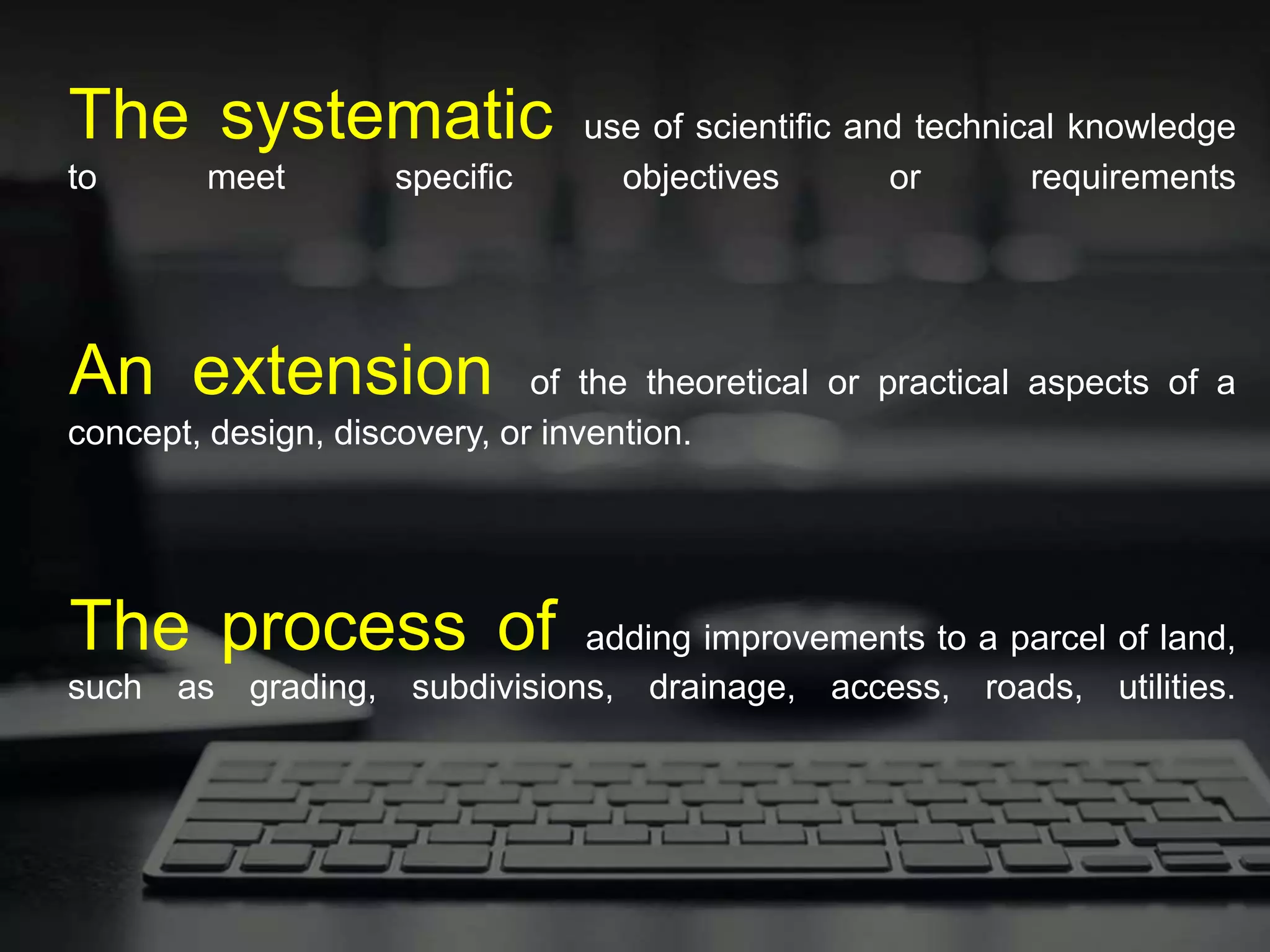The systematic use of scientific and technical knowledge
to meet specific objectives or requirements
An extension of the theoretical or practical aspects of a
concept, design, discovery, or invention.
The process of adding improvements to a parcel of land,
such as grading, subdivisions, drainage, access, roads, utilities.
 