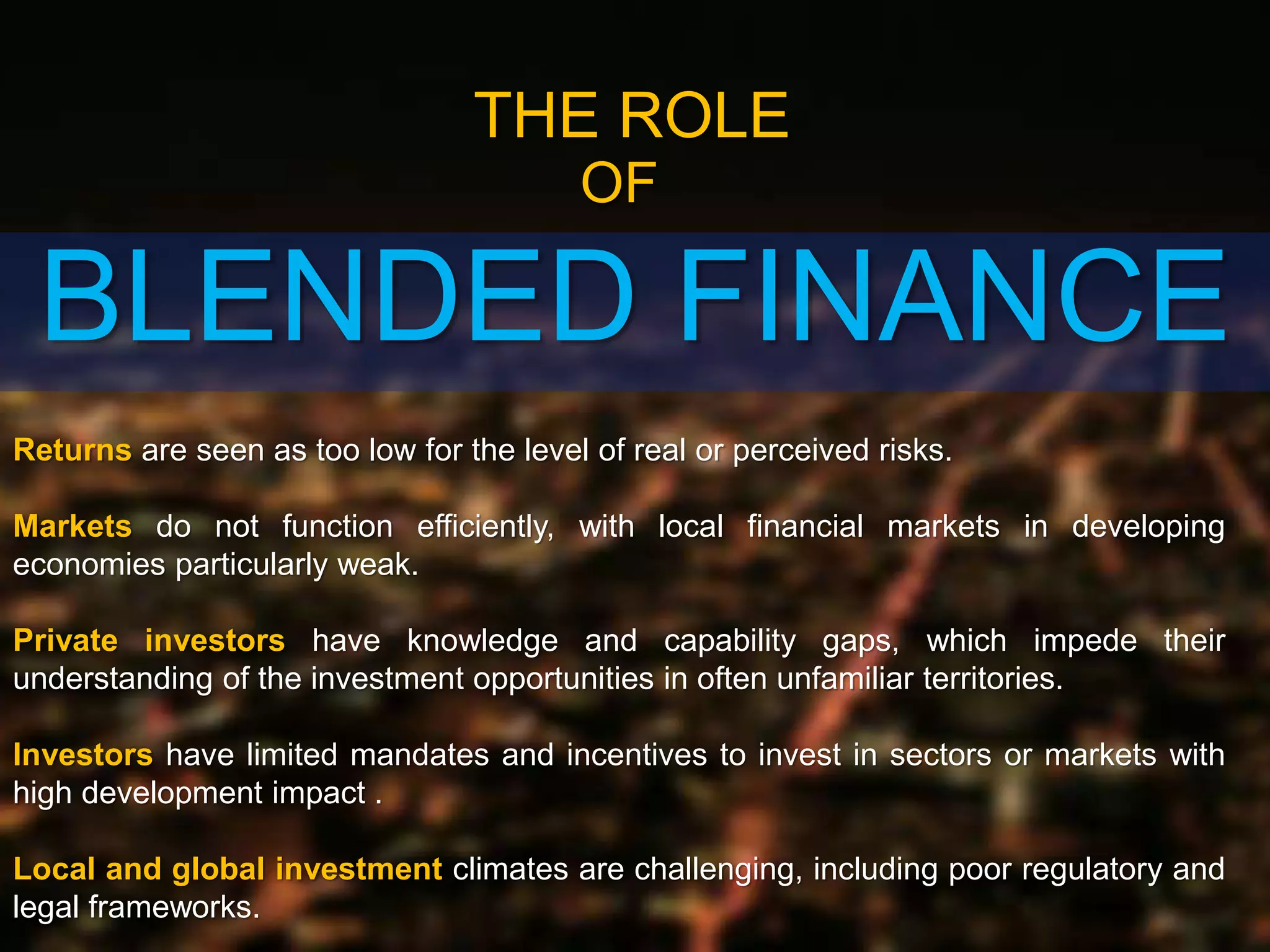 BLENDED FINANCE
THE ROLE
OF
Returns are seen as too low for the level of real or perceived risks.
Markets do not function efficiently, with local financial markets in developing
economies particularly weak.
Private investors have knowledge and capability gaps, which impede their
understanding of the investment opportunities in often unfamiliar territories.
Investors have limited mandates and incentives to invest in sectors or markets with
high development impact .
Local and global investment climates are challenging, including poor regulatory and
legal frameworks.
 