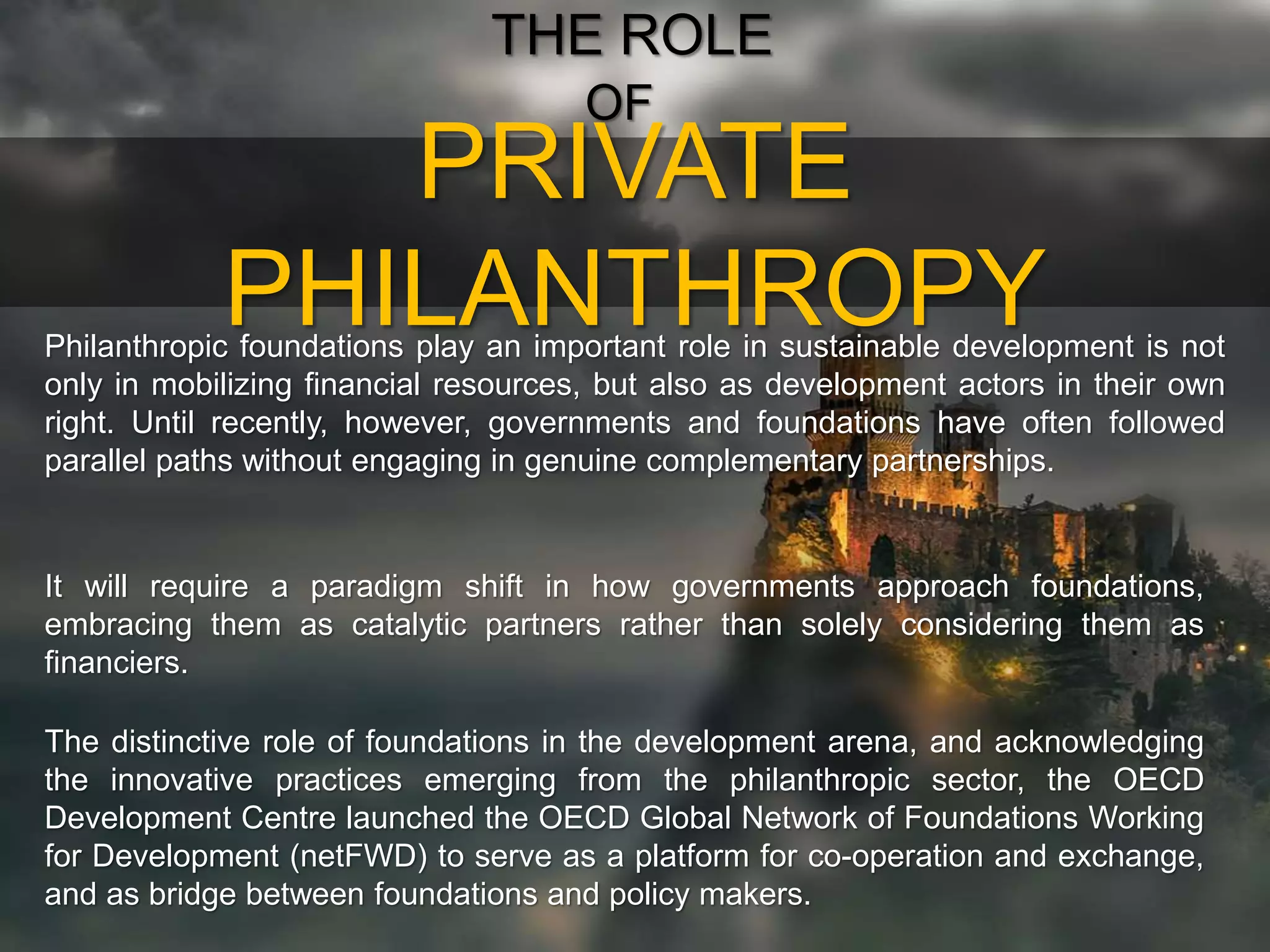 PRIVATE
PHILANTHROPY
THE ROLE
OF
Philanthropic foundations play an important role in sustainable development is not
only in mobilizing financial resources, but also as development actors in their own
right. Until recently, however, governments and foundations have often followed
parallel paths without engaging in genuine complementary partnerships.
It will require a paradigm shift in how governments approach foundations,
embracing them as catalytic partners rather than solely considering them as
financiers.
The distinctive role of foundations in the development arena, and acknowledging
the innovative practices emerging from the philanthropic sector, the OECD
Development Centre launched the OECD Global Network of Foundations Working
for Development (netFWD) to serve as a platform for co-operation and exchange,
and as bridge between foundations and policy makers.
 