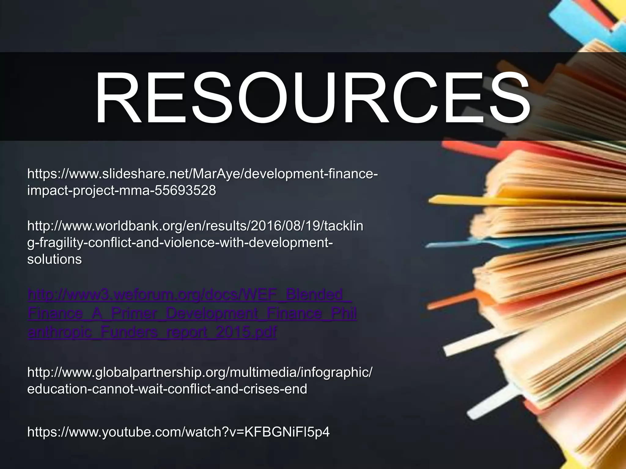 RESOURCES
https://www.slideshare.net/MarAye/development-finance-
impact-project-mma-55693528
http://www.globalpartnership.org/multimedia/infographic/
education-cannot-wait-conflict-and-crises-end
https://www.youtube.com/watch?v=KFBGNiFl5p4
http://www.worldbank.org/en/results/2016/08/19/tacklin
g-fragility-conflict-and-violence-with-development-
solutions
http://www3.weforum.org/docs/WEF_Blended_
Finance_A_Primer_Development_Finance_Phil
anthropic_Funders_report_2015.pdf
 