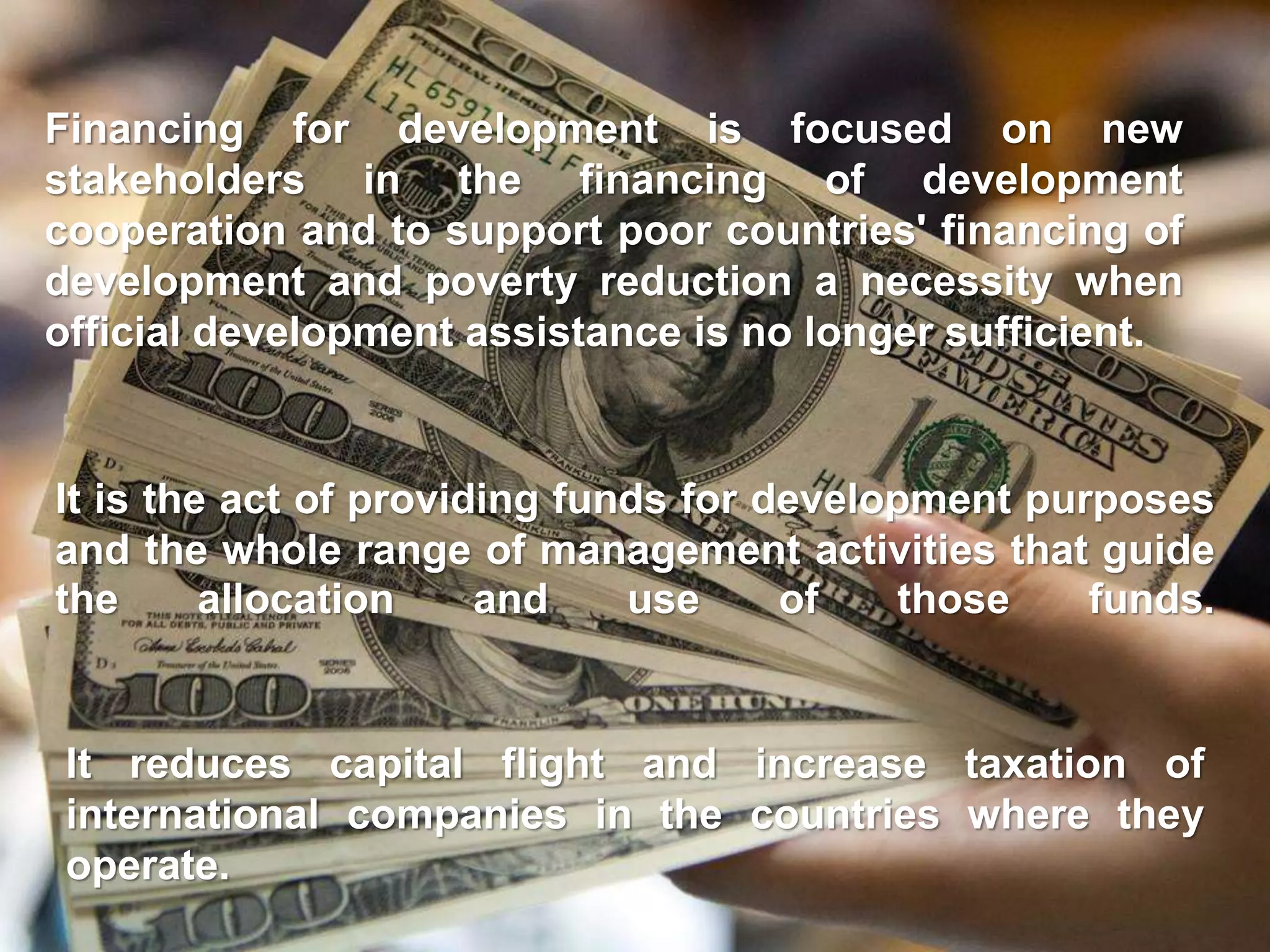 It is the act of providing funds for development purposes
and the whole range of management activities that guide
the allocation and use of those funds.
Financing for development is focused on new
stakeholders in the financing of development
cooperation and to support poor countries' financing of
development and poverty reduction a necessity when
official development assistance is no longer sufficient.
It reduces capital flight and increase taxation of
international companies in the countries where they
operate.
 