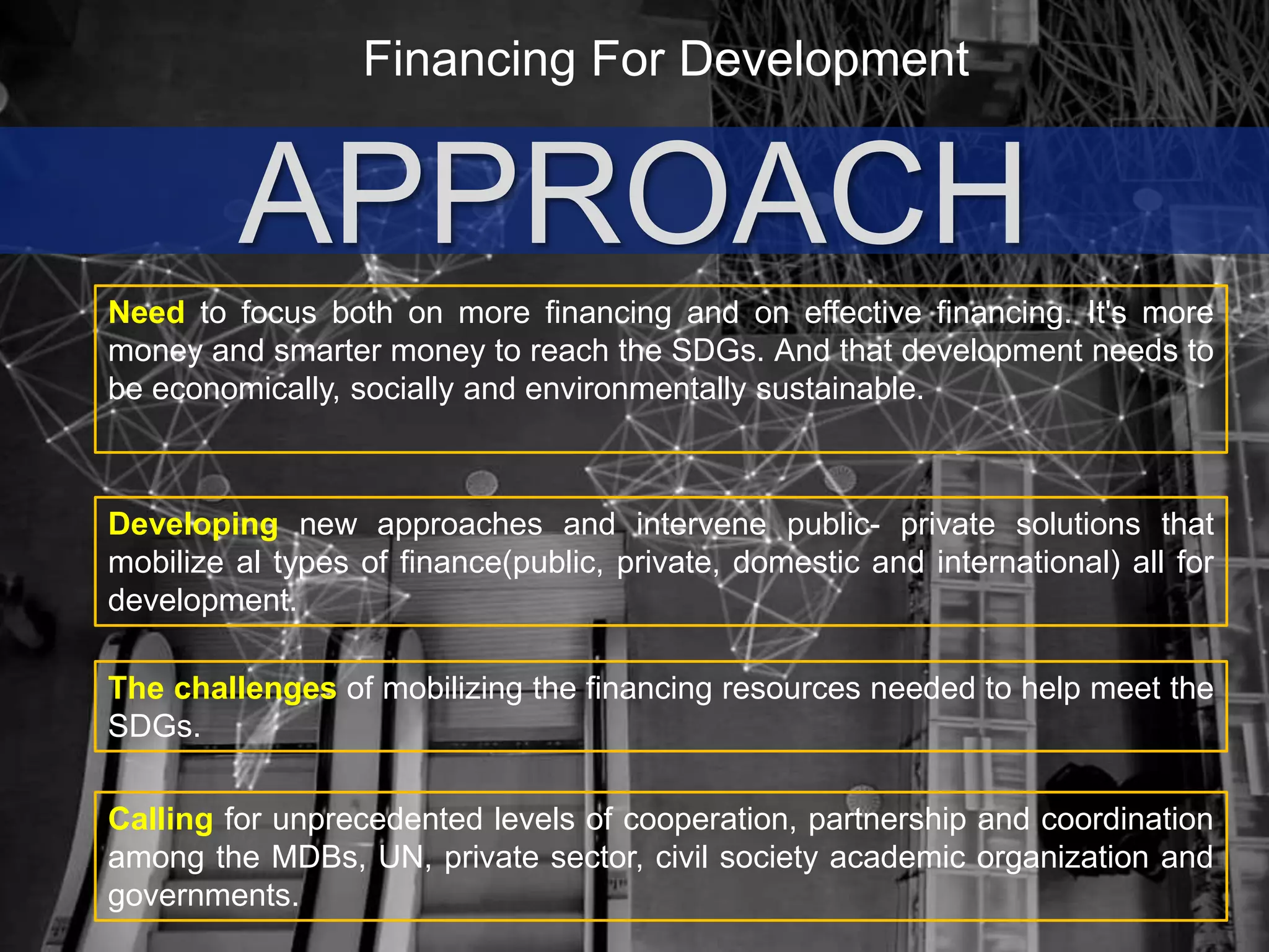 Financing For Development
APPROACH
Need to focus both on more financing and on effective financing. It's more
money and smarter money to reach the SDGs. And that development needs to
be economically, socially and environmentally sustainable.
The challenges of mobilizing the financing resources needed to help meet the
SDGs.
Developing new approaches and intervene public- private solutions that
mobilize al types of finance(public, private, domestic and international) all for
development.
Calling for unprecedented levels of cooperation, partnership and coordination
among the MDBs, UN, private sector, civil society academic organization and
governments.
 