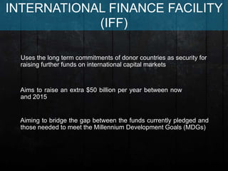 Aiming to bridge the gap between the funds currently pledged and
those needed to meet the Millennium Development Goals (MDGs)
Uses the long term commitments of donor countries as security for
raising further funds on international capital markets
Aims to raise an extra $50 billion per year between now
and 2015
INTERNATIONAL FINANCE FACILITY
(IFF)
 