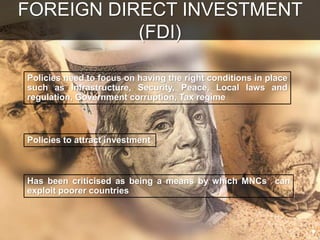 Policies to attract investment
Has been criticised as being a means by which MNCs can
exploit poorer countries
Policies need to focus on having the right conditions in place
such as Infrastructure, Security, Peace, Local laws and
regulation, Government corruption, Tax regime
FOREIGN DIRECT INVESTMENT
(FDI)
 