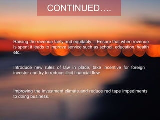 Raising the revenue fairly and equitably Ensure that when revenue
is spent it leads to improve service such as school, education, health
etc.
Improving the investment climate and reduce red tape impediments
to doing business.
Introduce new rules of law in place, take incentive for foreign
investor and try to reduce illicit financial flow
CONTINUED….
 