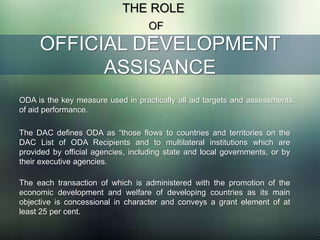 OFFICIAL DEVELOPMENT
ASSISANCE
THE ROLE
OF
ODA is the key measure used in practically all aid targets and assessments
of aid performance.
The DAC defines ODA as “those flows to countries and territories on the
DAC List of ODA Recipients and to multilateral institutions which are
provided by official agencies, including state and local governments, or by
their executive agencies.
The each transaction of which is administered with the promotion of the
economic development and welfare of developing countries as its main
objective is concessional in character and conveys a grant element of at
least 25 per cent.
 