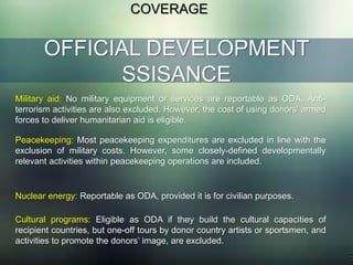 OFFICIAL DEVELOPMENT
SSISANCE
COVERAGE
Military aid: No military equipment or services are reportable as ODA. Anti-
terrorism activities are also excluded. However, the cost of using donors’ armed
forces to deliver humanitarian aid is eligible.
Peacekeeping: Most peacekeeping expenditures are excluded in line with the
exclusion of military costs. However, some closely-defined developmentally
relevant activities within peacekeeping operations are included.
Nuclear energy: Reportable as ODA, provided it is for civilian purposes.
Cultural programs: Eligible as ODA if they build the cultural capacities of
recipient countries, but one-off tours by donor country artists or sportsmen, and
activities to promote the donors’ image, are excluded.
 