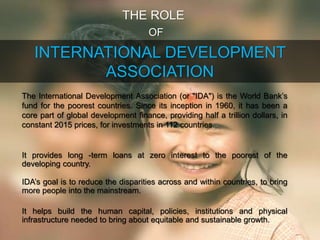 INTERNATIONAL DEVELOPMENT
ASSOCIATION
THE ROLE
OF
The International Development Association (or "IDA") is the World Bank’s
fund for the poorest countries. Since its inception in 1960, it has been a
core part of global development finance, providing half a trillion dollars, in
constant 2015 prices, for investments in 112 countries.
It provides long -term loans at zero interest to the poorest of the
developing country.
IDA’s goal is to reduce the disparities across and within countries, to bring
more people into the mainstream.
It helps build the human capital, policies, institutions and physical
infrastructure needed to bring about equitable and sustainable growth.
 