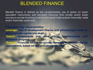BLENDED FINANCE
Blended finance is defined as the complementary use of grants (or grant-
equivalent instruments) and non-grant financing from private and/or public
sources to provide financing on terms that would make projects financially viable
and/or financially sustainable.
It has three key characteristics:
Leverage: Use of development finance and philanthropic funds to
attract private capital into deals.
Impact: Investments that drive social, environmental and
economic progress.
Returns: Financial returns for private investors in line with market
expectations, based on real and perceived risks.
 