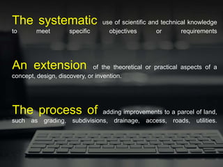 The systematic use of scientific and technical knowledge
to meet specific objectives or requirements
An extension of the theoretical or practical aspects of a
concept, design, discovery, or invention.
The process of adding improvements to a parcel of land,
such as grading, subdivisions, drainage, access, roads, utilities.
 
