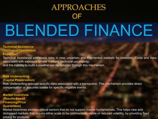 BLENDED FINANCE
APPROACHES
OF
Technical Assistance
(Technical/Operational
Expertise)
Technical Assistance addresses risks in new, uncertain and fragmented markets for investors. Costs and risks
associated with exposure to new markets, technical uncertainty,
and the inability to build a pipeline can be reduced through this mechanism.
Risk Underwriting
(Capital Preservation)
Risk Underwriting reduces specific risks associated with a transaction. This mechanism provides direct
compensation or assumes losses for specific negative events.
Market Incentives
(Results-based
Financing/Price
Guarantees)
Market Incentives address critical sectors that do not support market fundamentals. This helps new and
distressed markets that require either scale to be commercially viable or reduced volatility, by providing fixed
pricing for products.
 