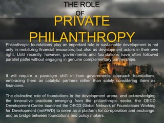 PRIVATE
PHILANTHROPY
THE ROLE
OF
Philanthropic foundations play an important role in sustainable development is not
only in mobilizing financial resources, but also as development actors in their own
right. Until recently, however, governments and foundations have often followed
parallel paths without engaging in genuine complementary partnerships.
It will require a paradigm shift in how governments approach foundations,
embracing them as catalytic partners rather than solely considering them as
financiers.
The distinctive role of foundations in the development arena, and acknowledging
the innovative practices emerging from the philanthropic sector, the OECD
Development Centre launched the OECD Global Network of Foundations Working
for Development (netFWD) to serve as a platform for co-operation and exchange,
and as bridge between foundations and policy makers.
 