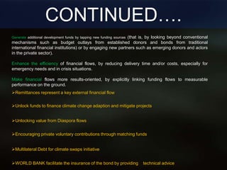 CONTINUED….
Multilateral Debt for climate swaps initiative
Unlock funds to finance climate change adaption and mitigate projects
Remittances represent a key external financial flow
Unlocking value from Diaspora flows
Encouraging private voluntary contributions through matching funds
WORLD BANK facilitate the insurance of the bond by providing technical advice
Generate additional development funds by tapping new funding sources (that is, by looking beyond conventional
mechanisms such as budget outlays from established donors and bonds from traditional
international financial institutions) or by engaging new partners such as emerging donors and actors
in the private sector).
Enhance the efficiency of financial flows, by reducing delivery time and/or costs, especially for
emergency needs and in crisis situations.
Make financial flows more results-oriented, by explicitly linking funding flows to measurable
performance on the ground.
 