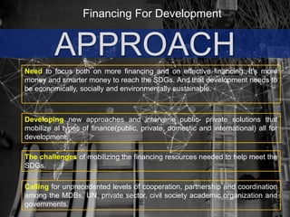 Financing For Development
APPROACH
Need to focus both on more financing and on effective financing. It's more
money and smarter money to reach the SDGs. And that development needs to
be economically, socially and environmentally sustainable.
The challenges of mobilizing the financing resources needed to help meet the
SDGs.
Developing new approaches and intervene public- private solutions that
mobilize al types of finance(public, private, domestic and international) all for
development.
Calling for unprecedented levels of cooperation, partnership and coordination
among the MDBs, UN, private sector, civil society academic organization and
governments.
 