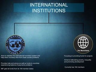 INTERNATIONAL
INSTITUTIONS
Aims to stabilise the international monetary system and
help when monetary flow from trade causes problems
Provides help and advice as well as funds to countries
experiencing balance of payments problems
IMF gets its funds from its 184 member states
Focusing on providing funds for projects
Aimed at alleviating poverty, inequality
and promoting development
Currently has 184 members
 