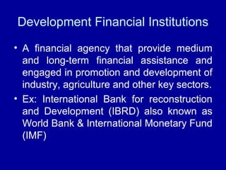 Development Financial Institutions
• A financial agency that provide medium
and long-term financial assistance and
engaged in promotion and development of
industry, agriculture and other key sectors.
• Ex: International Bank for reconstruction
and Development (IBRD) also known as
World Bank & International Monetary Fund
(IMF)
 