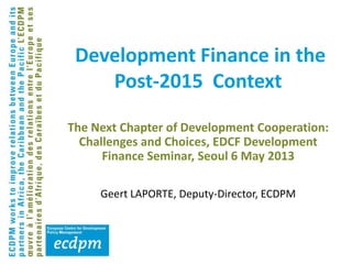 The Next Chapter of Development Cooperation:
Challenges and Choices, EDCF Development
Finance Seminar, Seoul 6 May 2013
Geert LAPORTE, Deputy-Director, ECDPM
Development Finance in the
Post-2015 Context
 