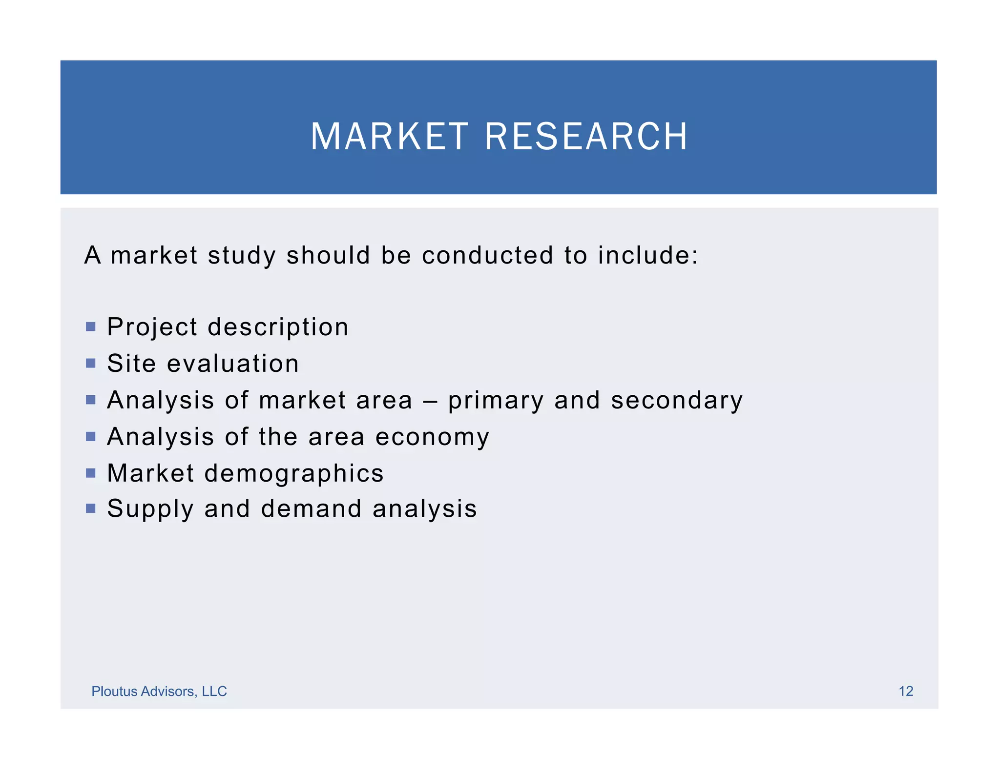MARKET RESEARCH
Ploutus Advisors, LLC 12
A market study should be conducted to include:
¡  Project description
¡  Site evaluation
¡  Analysis of market area – primary and secondary
¡  Analysis of the area economy
¡  Market demographics
¡  Supply and demand analysis
 