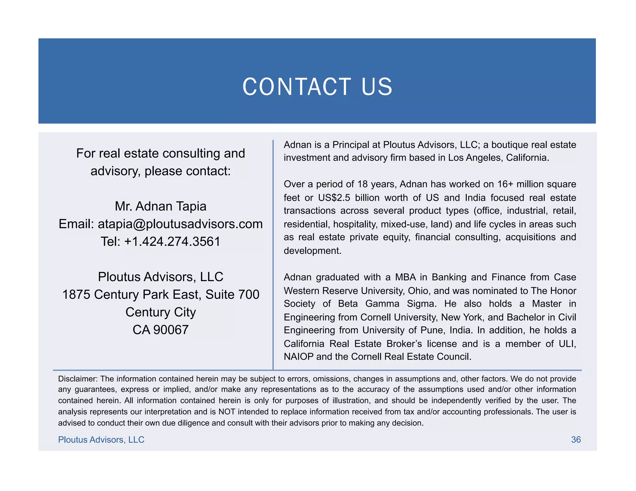 CONTACT US
Ploutus Advisors, LLC 36
Disclaimer: The information contained herein may be subject to errors, omissions, changes in assumptions and, other factors. We do not provide
any guarantees, express or implied, and/or make any representations as to the accuracy of the assumptions used and/or other information
contained herein. All information contained herein is only for purposes of illustration, and should be independently verified by the user. The
analysis represents our interpretation and is NOT intended to replace information received from tax and/or accounting professionals. The user is
advised to conduct their own due diligence and consult with their advisors prior to making any decision.
For real estate consulting and
advisory, please contact:
Mr. Adnan Tapia
Email: atapia@ploutusadvisors.com
Tel: +1.424.274.3561
Ploutus Advisors, LLC
1875 Century Park East, Suite 700
Century City
CA 90067
Adnan is a Principal at Ploutus Advisors, LLC; a boutique real estate
investment and advisory firm based in Los Angeles, California.
Over a period of 18 years, Adnan has worked on 16+ million square
feet or US$2.5 billion worth of US and India focused real estate
transactions across several product types (office, industrial, retail,
residential, hospitality, mixed-use, land) and life cycles in areas such
as real estate private equity, financial consulting, acquisitions and
development.
Adnan graduated with a MBA in Banking and Finance from Case
Western Reserve University, Ohio, and was nominated to The Honor
Society of Beta Gamma Sigma. He also holds a Master in
Engineering from Cornell University, New York, and Bachelor in Civil
Engineering from University of Pune, India. In addition, he holds a
California Real Estate Broker’s license and is a member of ULI,
NAIOP and the Cornell Real Estate Council.
 