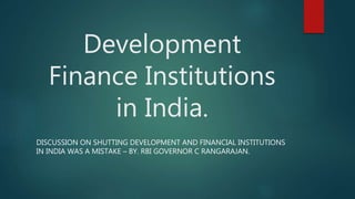 Development
Finance Institutions
in India.
DISCUSSION ON SHUTTING DEVELOPMENT AND FINANCIAL INSTITUTIONS
IN INDIA WAS A MISTAKE – BY. RBI GOVERNOR C RANGARAJAN.
 