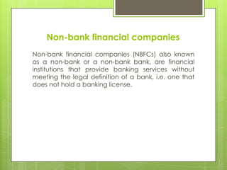 Non-bank financial companies
Non-bank financial companies (NBFCs) also known
as a non-bank or a non-bank bank, are financial
institutions that provide banking services without
meeting the legal definition of a bank, i.e. one that
does not hold a banking license.

 