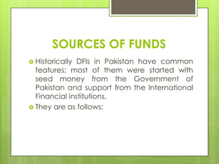 SOURCES OF FUNDS
 Historically

DFIs in Pakistan have common
features; most of them were started with
seed money from the Government of
Pakistan and support from the International
Financial institutions.
 They are as follows:

 