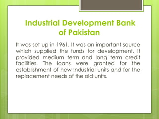 Industrial Development Bank
of Pakistan
It was set up in 1961. It was an important source
which supplied the funds for development. It
provided medium term and long term credit
facilities. The loans were granted for the
establishment of new Industrial units and for the
replacement needs of the old units.

 