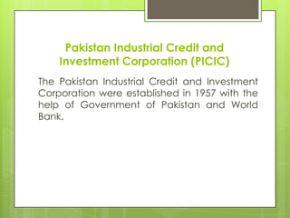Pakistan Industrial Credit and
Investment Corporation (PICIC)
The Pakistan Industrial Credit and Investment
Corporation were established in 1957 with the
help of Government of Pakistan and World
Bank.

 