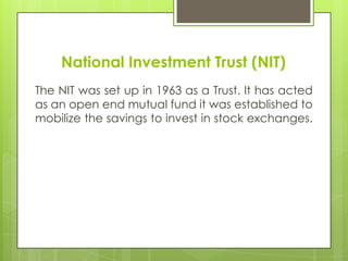 National Investment Trust (NIT)
The NIT was set up in 1963 as a Trust. It has acted
as an open end mutual fund it was established to
mobilize the savings to invest in stock exchanges.

 