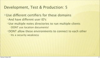 Development, Test & Production: 5
       Use              different certiﬁers for these domains
             And have different user ID's
             Use multiple notes directories to run multiple clients
                  DONT      use location documents!
             DONT          allow these environments to connect to each other
                  Its    a security weakness




                                                                                10

Monday, 8 October 2007                                                               10
 