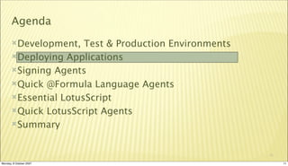 Agenda
       Development,   Test & Production Environments
       Deploying Applications

       Signing Agents

       Quick @Formula Language Agents

       Essential LotusScript

       Quick LotusScript Agents

       Summary



                                                        11

Monday, 8 October 2007                                       11
 