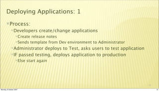Deploying Applications: 1
       Process:
             Developers        create/change applications
                  Create release notes
                  Sends template from Dev environment to Administrator

             Administrator  deploys to Test, asks users to test application
             IF passed testing, deploys application to production
                  Else   start again




                                                                               12

Monday, 8 October 2007                                                              12
 