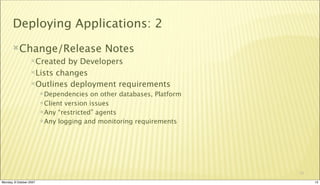 Deploying Applications: 2
       Change/Release                       Notes
                  Created  by Developers
                  Lists changes

                  Outlines deployment requirements
                          Dependencies   on other databases, Platform
                          Client version issues
                          Any “restricted” agents
                          Any logging and monitoring requirements




                                                                         13

Monday, 8 October 2007                                                        13
 
