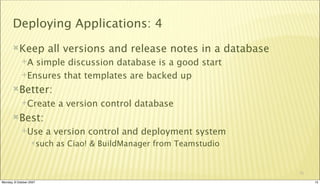 Deploying Applications: 4
       Keep             all versions and release notes in a database
             A simple discussion database is a good start
             Ensures that templates are backed up

       Better:
             Create       a version control database
       Best:
             Use        a version control and deployment system
                  such    as Ciao! & BuildManager from Teamstudio


                                                                        15

Monday, 8 October 2007                                                       15
 