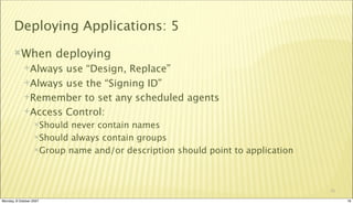 Deploying Applications: 5
       When             deploying
             Always use “Design, Replace”
             Always use the “Signing ID”

             Remember to set any scheduled agents

             Access Control:
                  Should never contain names
                  Should always contain groups

                  Group name and/or description should point to application




                                                                               16

Monday, 8 October 2007                                                              16
 