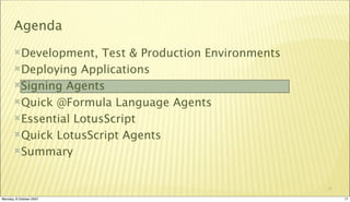Agenda
       Development,   Test & Production Environments
       Deploying Applications

       Signing Agents

       Quick @Formula Language Agents

       Essential LotusScript

       Quick LotusScript Agents

       Summary



                                                        17

Monday, 8 October 2007                                       17
 