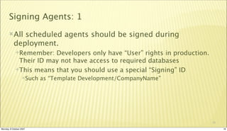 Signing Agents: 1
       All   scheduled agents should be signed during
           deployment.
             Remember:  Developers only have “User” rights in production.
              Their ID may not have access to required databases
             This means that you should use a special “Signing” ID
                  Such   as “Template Development/CompanyName”




                                                                             18

Monday, 8 October 2007                                                            18
 