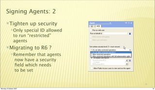 Signing Agents: 2
       Tighten          up security
             Only   special ID allowed
                to run “restricted”
                agents
       Migrating          to R6 ?
             Remember      that agents
                  now have a security
                  ﬁeld which needs
                  to be set


                                          19

Monday, 8 October 2007                         19
 