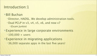 Introduction:1
       Bill             Buchan
             Director,
                      HADSL. We develop administration tools.
             Dual PCLP in v3, v4, v5, v6, and now v7
                  (Exam    Junkie)
       Experience                in large corporate environments
             100,000        + users
       Experience                in migrating applications
             36,000        separate apps in the last ﬁve years!


                                                                    2

Monday, 8 October 2007                                                  2
 
