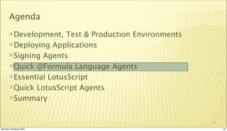 Agenda
       Development,   Test & Production Environments
       Deploying Applications

       Signing Agents

       Quick @Formula Language Agents

       Essential LotusScript

       Quick LotusScript Agents

       Summary



                                                        20

Monday, 8 October 2007                                       20
 