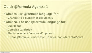 Quick @Formula Agents: 1
       What             to use @Formula language for:
             Changes       to a number of documents
       What             NOT to use @Formula language for:
             User  Input
             Complex validation

             Multi-document “relational” updates

             If your @formula is more than 15 lines, consider LotusScript




Monday, 8 October 2007                                                       21
 