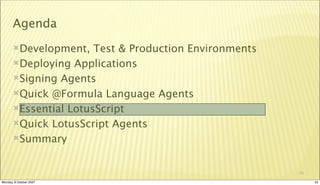 Agenda
       Development,   Test & Production Environments
       Deploying Applications

       Signing Agents

       Quick @Formula Language Agents

       Essential LotusScript

       Quick LotusScript Agents

       Summary



                                                        23

Monday, 8 October 2007                                       23
 