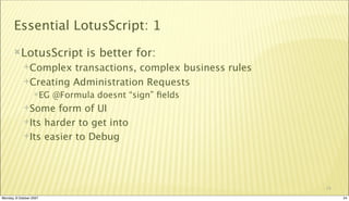 Essential LotusScript: 1
       LotusScript             is better for:
             Complex  transactions, complex business rules
             Creating Administration Requests
                  EG    @Formula doesnt “sign” ﬁelds
             Some   form of UI
             Its harder to get into

             Its easier to Debug




                                                              24

Monday, 8 October 2007                                             24
 