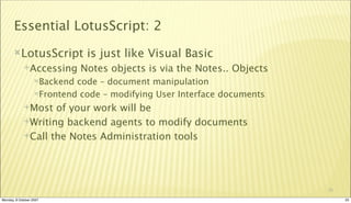 Essential LotusScript: 2
       LotusScript           is just like Visual Basic
             Accessing      Notes objects is via the Notes.. Objects
                  Backend code – document manipulation
                  Frontend code – modifying User Interface documents

             Most  of your work will be
             Writing backend agents to modify documents

             Call the Notes Administration tools




                                                                        25

Monday, 8 October 2007                                                       25
 