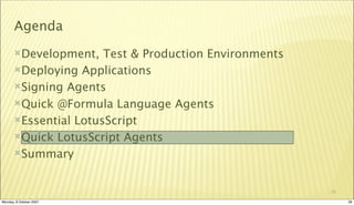 Agenda
       Development,   Test & Production Environments
       Deploying Applications

       Signing Agents

       Quick @Formula Language Agents

       Essential LotusScript

       Quick LotusScript Agents

       Summary



                                                        28

Monday, 8 October 2007                                       28
 