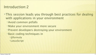 Introduction:2
       This    session leads you through best practices for dealing
           with applications in your environment
             Avoid  common pitfalls
             Make your environment more secure

             Prevent developers destroying your environment

             Basic coding techniques in
                  @formula

                  LotusScript




                                                                 3

Monday, 8 October 2007                                                 3
 