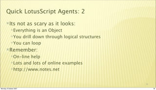 Quick LotusScript Agents: 2
       Its          not as scary as it looks:
             Everything  is an Object
             You drill down through logical structures

             You can loop

       Remember:
             On-line help
             Lots and lots of online examples

             http://www.notes.net



                                                          30

Monday, 8 October 2007                                         30
 