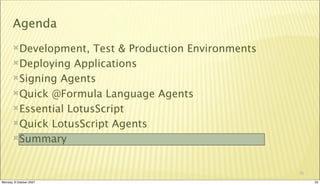 Agenda
       Development,   Test & Production Environments
       Deploying Applications

       Signing Agents

       Quick @Formula Language Agents

       Essential LotusScript

       Quick LotusScript Agents

       Summary



                                                        33

Monday, 8 October 2007                                       33
 