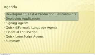 Agenda
       Development,   Test & Production Environments
       Deploying Applications

       Signing Agents

       Quick @Formula Language Agents

       Essential LotusScript

       Quick LotusScript Agents

       Summary



                                                        5

Monday, 8 October 2007                                      5
 