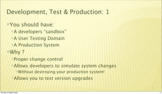 Development, Test & Production: 1
       You              should have:
             A developers “sandbox”
             A User Testing Domain

             A Production System

       Why              ?
             Proper change control
             Allows developers to simulate system changes
                  Without     destroying your production system!
             Allows         you to test version upgrades
                                                                    6

Monday, 8 October 2007                                                  6
 